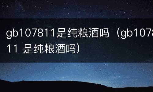 gb107811是纯粮酒吗（gb107811 是纯粮酒吗）