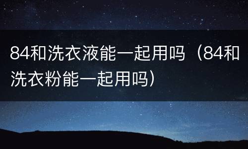84和洗衣液能一起用吗（84和洗衣粉能一起用吗）