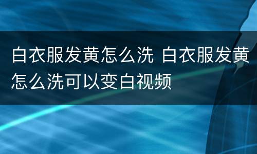 白衣服发黄怎么洗 白衣服发黄怎么洗可以变白视频