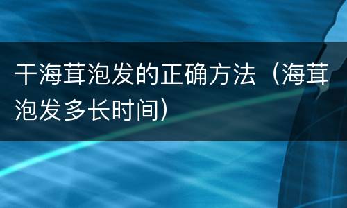 干海茸泡发的正确方法（海茸泡发多长时间）