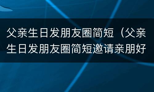 父亲生日发朋友圈简短（父亲生日发朋友圈简短邀请亲朋好友）