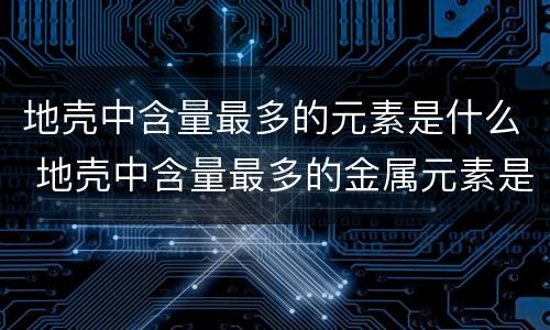 地壳中含量最多的元素是什么 地壳中含量最多的金属元素是什么