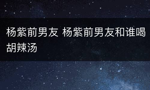 杨紫前男友 杨紫前男友和谁喝胡辣汤