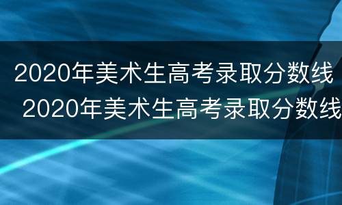 2020年美术生高考录取分数线 2020年美术生高考录取分数线湖南省
