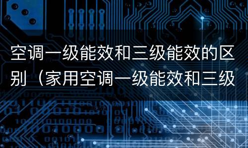 空调一级能效和三级能效的区别（家用空调一级能效和三级能效的区别）