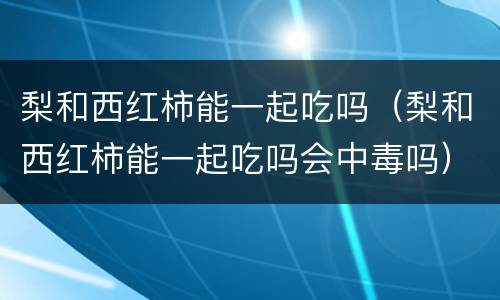 梨和西红柿能一起吃吗（梨和西红柿能一起吃吗会中毒吗）