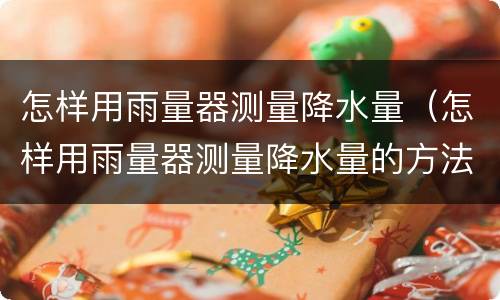 怎样用雨量器测量降水量（怎样用雨量器测量降水量的方法）