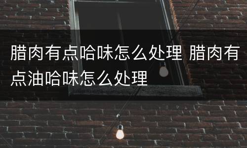 腊肉有点哈味怎么处理 腊肉有点油哈味怎么处理