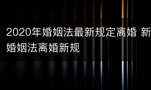2020年婚姻法最新规定离婚 新婚姻法离婚新规