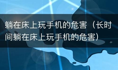 躺在床上玩手机的危害（长时间躺在床上玩手机的危害）