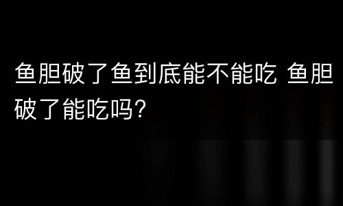鱼胆破了鱼到底能不能吃 鱼胆破了能吃吗?