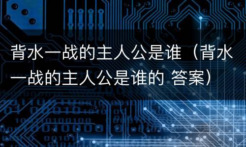 背水一战的主人公是谁（背水一战的主人公是谁的 答案）