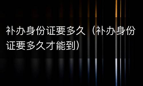 补办身份证要多久（补办身份证要多久才能到）
