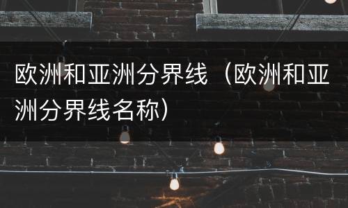 欧洲和亚洲分界线（欧洲和亚洲分界线名称）