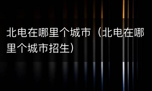 北电在哪里个城市（北电在哪里个城市招生）