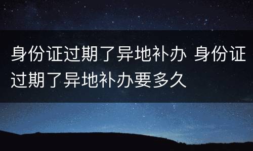 身份证过期了异地补办 身份证过期了异地补办要多久
