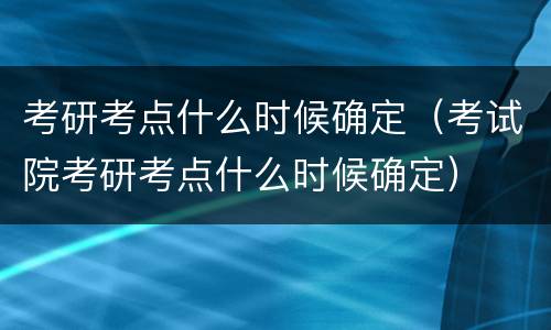 考研考点什么时候确定（考试院考研考点什么时候确定）