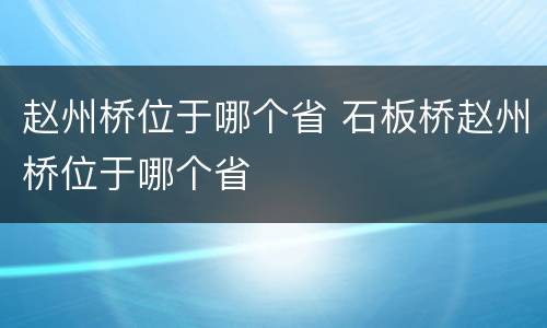 赵州桥位于哪个省 石板桥赵州桥位于哪个省