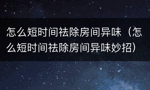 怎么短时间祛除房间异味（怎么短时间祛除房间异味妙招）
