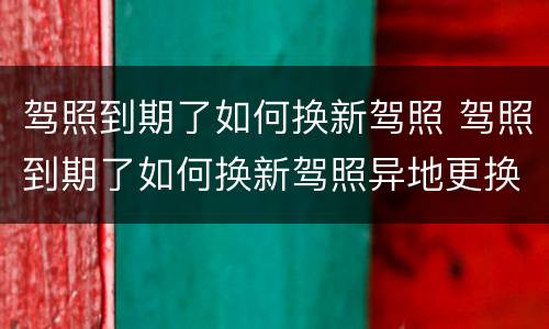 驾照到期了如何换新驾照 驾照到期了如何换新驾照异地更换