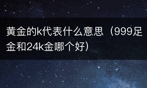 黄金的k代表什么意思（999足金和24k金哪个好）
