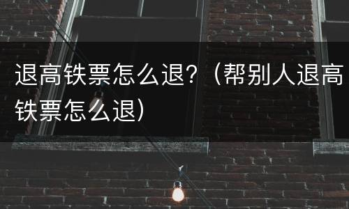 退高铁票怎么退?（帮别人退高铁票怎么退）