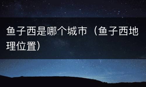 鱼子西是哪个城市（鱼子西地理位置）