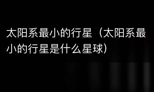 太阳系最小的行星（太阳系最小的行星是什么星球）