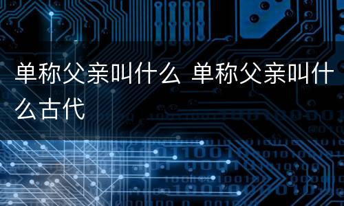 单称父亲叫什么 单称父亲叫什么古代