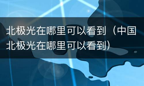 北极光在哪里可以看到（中国北极光在哪里可以看到）