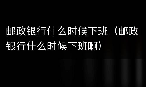 邮政银行什么时候下班（邮政银行什么时候下班啊）
