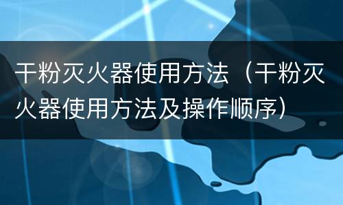 干粉灭火器使用方法（干粉灭火器使用方法及操作顺序）