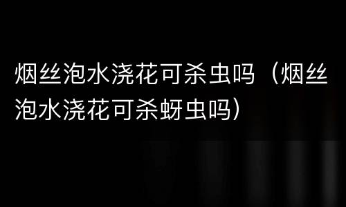 烟丝泡水浇花可杀虫吗（烟丝泡水浇花可杀蚜虫吗）