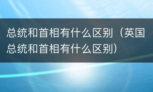总统和首相有什么区别（英国总统和首相有什么区别）