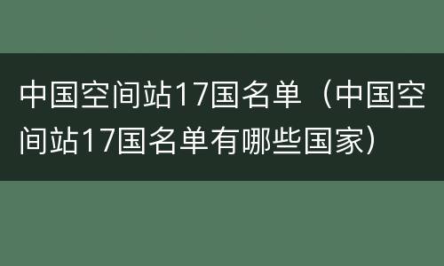 中国空间站17国名单（中国空间站17国名单有哪些国家）