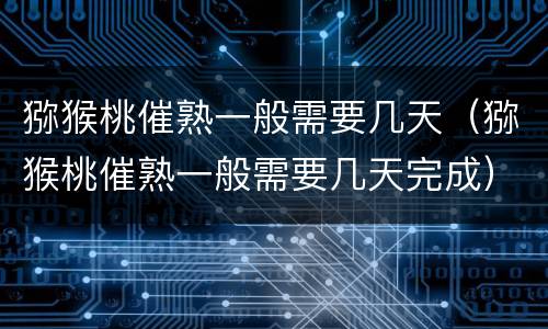猕猴桃催熟一般需要几天（猕猴桃催熟一般需要几天完成）