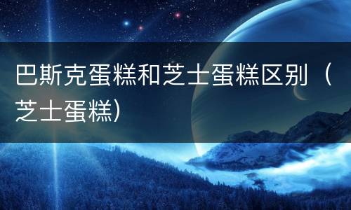 巴斯克蛋糕和芝士蛋糕区别（芝士蛋糕）