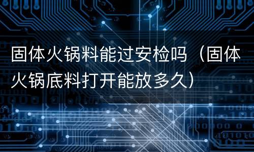 固体火锅料能过安检吗（固体火锅底料打开能放多久）