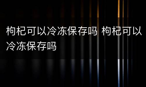 枸杞可以冷冻保存吗 枸杞可以冷冻保存吗