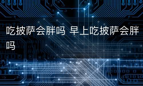 吃披萨会胖吗 早上吃披萨会胖吗