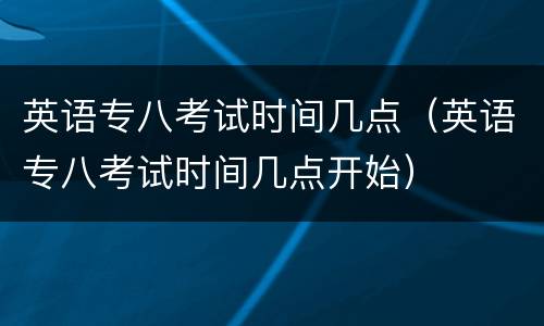 英语专八考试时间几点（英语专八考试时间几点开始）