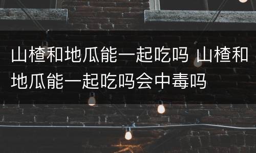 山楂和地瓜能一起吃吗 山楂和地瓜能一起吃吗会中毒吗