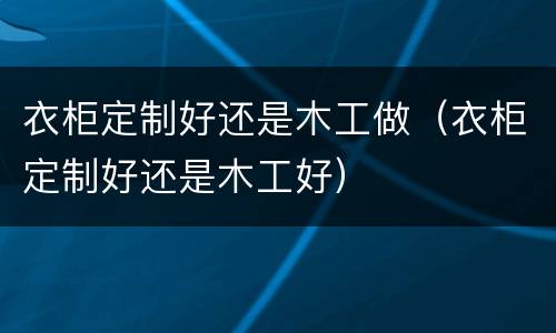 衣柜定制好还是木工做（衣柜定制好还是木工好）