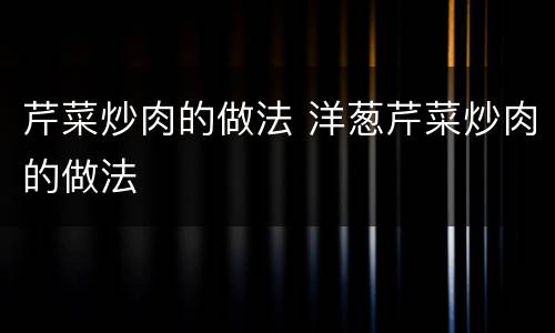 芹菜炒肉的做法 洋葱芹菜炒肉的做法