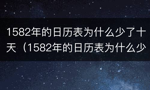 1582年的日历表为什么少了十天（1582年的日历表为什么少了十天的日期）