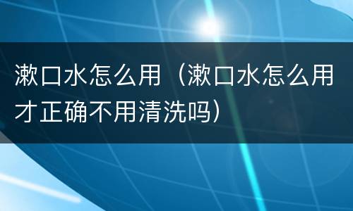 漱口水怎么用（漱口水怎么用才正确不用清洗吗）