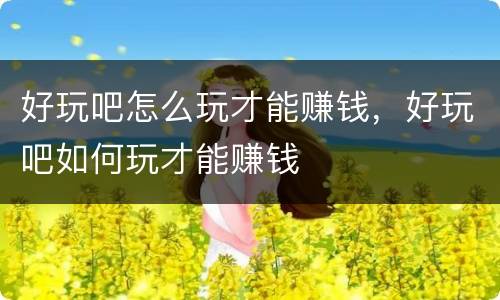 好玩吧怎么玩才能赚钱，好玩吧如何玩才能赚钱