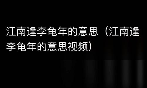 江南逢李龟年的意思（江南逢李龟年的意思视频）