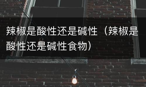 辣椒是酸性还是碱性（辣椒是酸性还是碱性食物）