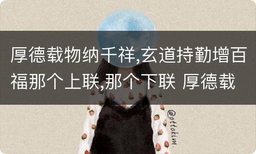 厚德载物纳千祥,玄道持勤增百福那个上联,那个下联 厚德载物纳千祥,玄道持勤增百福上下联